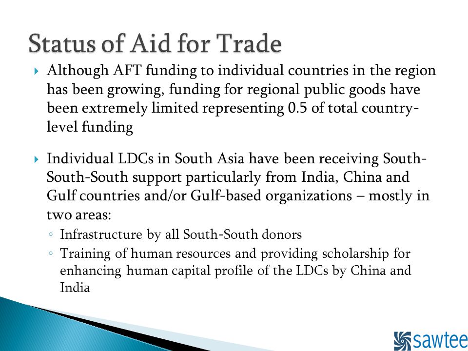 Although AFT funding to individual countries in the region has been growing, funding for regional public goods have been extremely limited representing 0.5 of total country- level funding Individual LDCs in South Asia have been receiving South- South-South support particularly from India, China and Gulf countries and/or Gulf-based organizations – mostly in two areas: Infrastructure by all South-South donors Training of human resources and providing scholarship for enhancing human capital profile of the LDCs by China and India