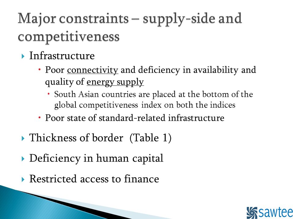 Infrastructure Poor connectivity and deficiency in availability and quality of energy supply South Asian countries are placed at the bottom of the global competitiveness index on both the indices Poor state of standard-related infrastructure Thickness of border (Table 1) Deficiency in human capital Restricted access to finance