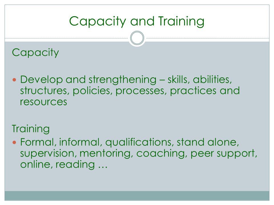 Capacity and Training Capacity Develop and strengthening – skills, abilities, structures, policies, processes, practices and resources Training Formal, informal, qualifications, stand alone, supervision, mentoring, coaching, peer support, online, reading …