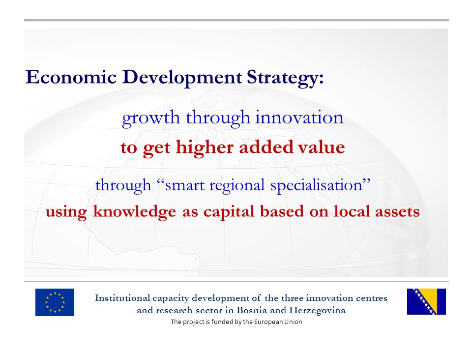 The project is funded by the European Union Institutional capacity development of the three innovation centres and research sector in Bosnia and Herzegovina Economic Development Strategy: growth through innovation to get higher added value through smart regional specialisation using knowledge as capital based on local assets