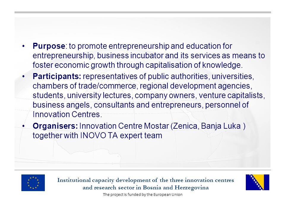 The project is funded by the European Union Institutional capacity development of the three innovation centres and research sector in Bosnia and Herzegovina Purpose: to promote entrepreneurship and education for entrepreneurship, business incubator and its services as means to foster economic growth through capitalisation of knowledge.