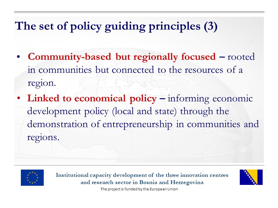 The project is funded by the European Union Institutional capacity development of the three innovation centres and research sector in Bosnia and Herzegovina The set of policy guiding principles (3) Community-based but regionally focused – rooted in communities but connected to the resources of a region.