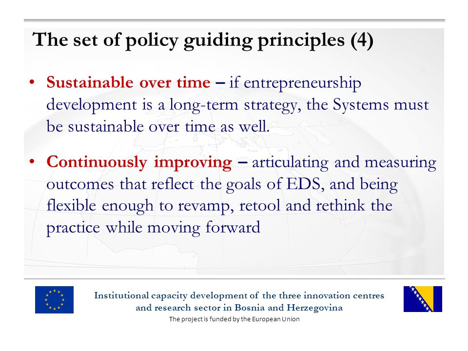 The project is funded by the European Union Institutional capacity development of the three innovation centres and research sector in Bosnia and Herzegovina The set of policy guiding principles (4) Sustainable over time – if entrepreneurship development is a long-term strategy, the Systems must be sustainable over time as well.
