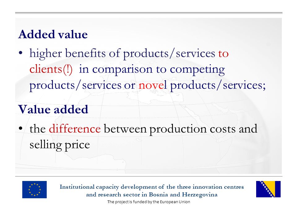 The project is funded by the European Union Institutional capacity development of the three innovation centres and research sector in Bosnia and Herzegovina Added value higher benefits of products/services to clients(!) in comparison to competing products/services or novel products/services; Value added the difference between production costs and selling price