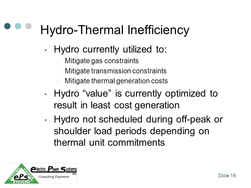 Hydro-Thermal Inefficiency Hydro currently utilized to: - Mitigate gas constraints - Mitigate transmission constraints - Mitigate thermal generation costs Hydro value is currently optimized to result in least cost generation Hydro not scheduled during off-peak or shoulder load periods depending on thermal unit commitments Slide 16