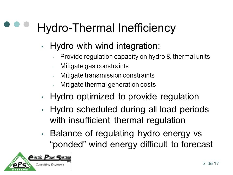 Hydro-Thermal Inefficiency Hydro with wind integration: - Provide regulation capacity on hydro & thermal units - Mitigate gas constraints - Mitigate transmission constraints - Mitigate thermal generation costs Hydro optimized to provide regulation Hydro scheduled during all load periods with insufficient thermal regulation Balance of regulating hydro energy vs ponded wind energy difficult to forecast Slide 17