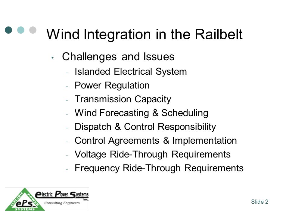 Wind Integration in the Railbelt Challenges and Issues - Islanded Electrical System - Power Regulation - Transmission Capacity - Wind Forecasting & Scheduling - Dispatch & Control Responsibility - Control Agreements & Implementation - Voltage Ride-Through Requirements - Frequency Ride-Through Requirements Slide 2
