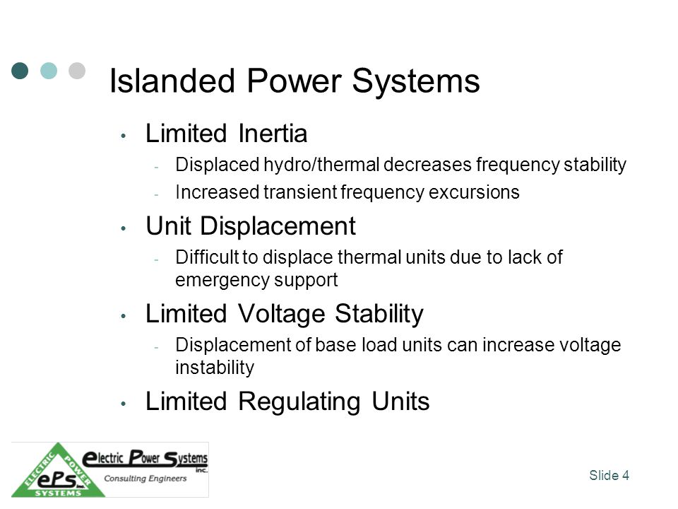Islanded Power Systems Limited Inertia - Displaced hydro/thermal decreases frequency stability - Increased transient frequency excursions Unit Displacement - Difficult to displace thermal units due to lack of emergency support Limited Voltage Stability - Displacement of base load units can increase voltage instability Limited Regulating Units Slide 4