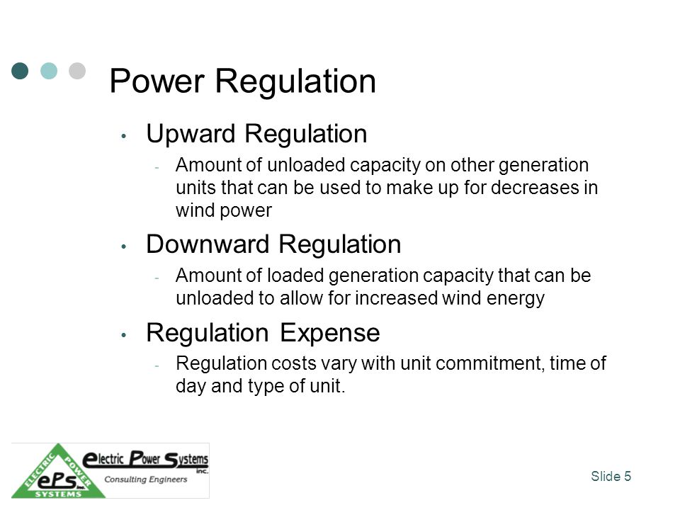 Power Regulation Upward Regulation - Amount of unloaded capacity on other generation units that can be used to make up for decreases in wind power Downward Regulation - Amount of loaded generation capacity that can be unloaded to allow for increased wind energy Regulation Expense - Regulation costs vary with unit commitment, time of day and type of unit.
