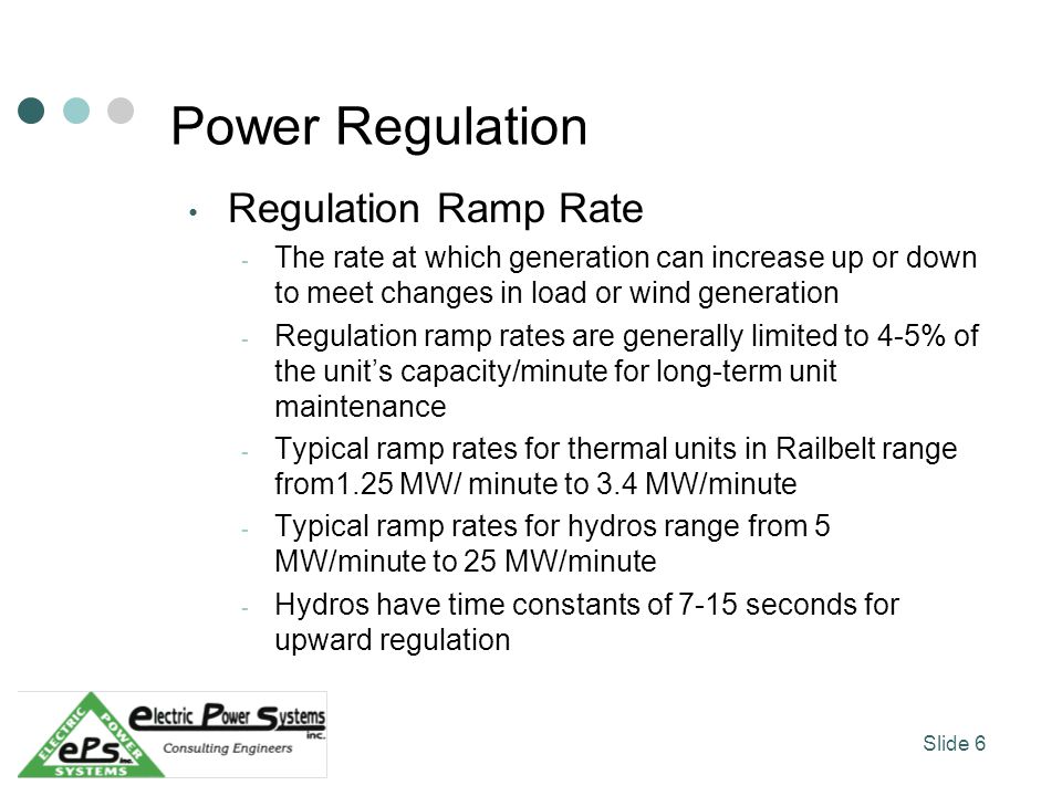 Power Regulation Regulation Ramp Rate - The rate at which generation can increase up or down to meet changes in load or wind generation - Regulation ramp rates are generally limited to 4-5% of the units capacity/minute for long-term unit maintenance - Typical ramp rates for thermal units in Railbelt range from1.25 MW/ minute to 3.4 MW/minute - Typical ramp rates for hydros range from 5 MW/minute to 25 MW/minute - Hydros have time constants of 7-15 seconds for upward regulation Slide 6