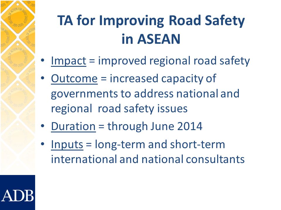 TA for Improving Road Safety in ASEAN Impact = improved regional road safety Outcome = increased capacity of governments to address national and regional road safety issues Duration = through June 2014 Inputs = long-term and short-term international and national consultants