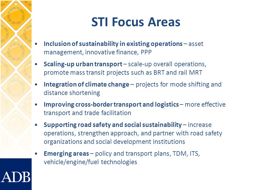 STI Focus Areas Inclusion of sustainability in existing operations – asset management, innovative finance, PPP Scaling-up urban transport – scale-up overall operations, promote mass transit projects such as BRT and rail MRT Integration of climate change – projects for mode shifting and distance shortening Improving cross-border transport and logistics – more effective transport and trade facilitation Supporting road safety and social sustainability – increase operations, strengthen approach, and partner with road safety organizations and social development institutions Emerging areas – policy and transport plans, TDM, ITS, vehicle/engine/fuel technologies