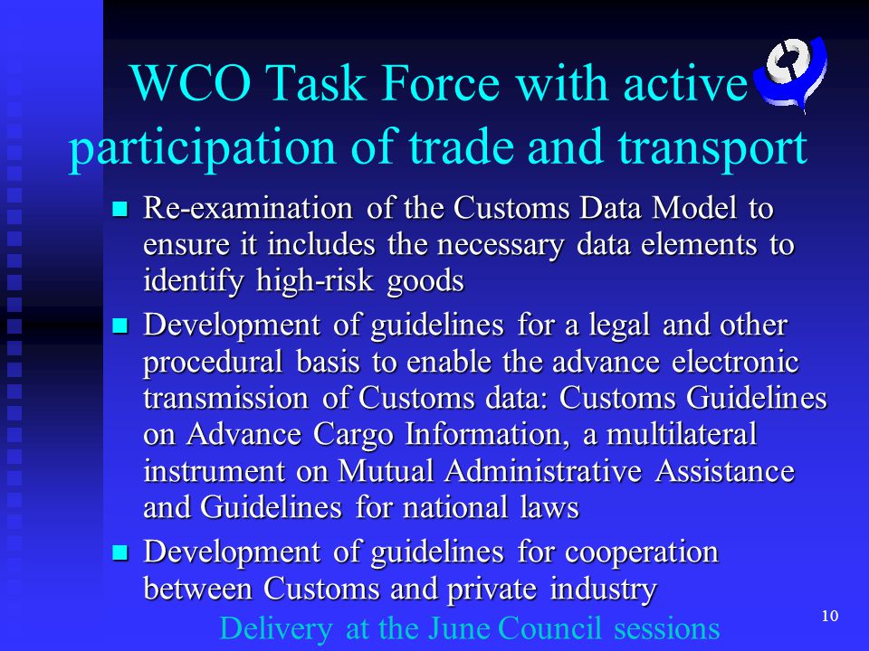 10 WCO Task Force with active participation of trade and transport Re-examination of the Customs Data Model to ensure it includes the necessary data elements to identify high-risk goods Re-examination of the Customs Data Model to ensure it includes the necessary data elements to identify high-risk goods Development of guidelines for a legal and other procedural basis to enable the advance electronic transmission of Customs data: Customs Guidelines on Advance Cargo Information, a multilateral instrument on Mutual Administrative Assistance and Guidelines for national laws Development of guidelines for a legal and other procedural basis to enable the advance electronic transmission of Customs data: Customs Guidelines on Advance Cargo Information, a multilateral instrument on Mutual Administrative Assistance and Guidelines for national laws Development of guidelines for cooperation between Customs and private industry Development of guidelines for cooperation between Customs and private industry Delivery at the June Council sessions