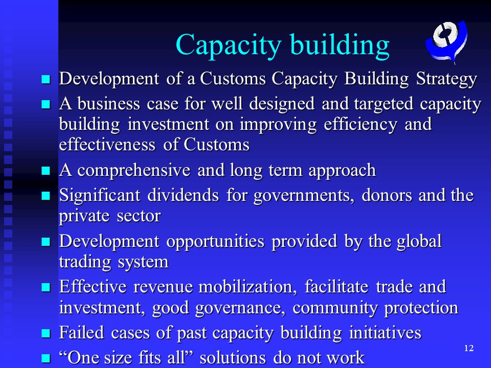 12 Capacity building Development of a Customs Capacity Building Strategy Development of a Customs Capacity Building Strategy A business case for well designed and targeted capacity building investment on improving efficiency and effectiveness of Customs A business case for well designed and targeted capacity building investment on improving efficiency and effectiveness of Customs A comprehensive and long term approach A comprehensive and long term approach Significant dividends for governments, donors and the private sector Significant dividends for governments, donors and the private sector Development opportunities provided by the global trading system Development opportunities provided by the global trading system Effective revenue mobilization, facilitate trade and investment, good governance, community protection Effective revenue mobilization, facilitate trade and investment, good governance, community protection Failed cases of past capacity building initiatives Failed cases of past capacity building initiatives One size fits all solutions do not work One size fits all solutions do not work