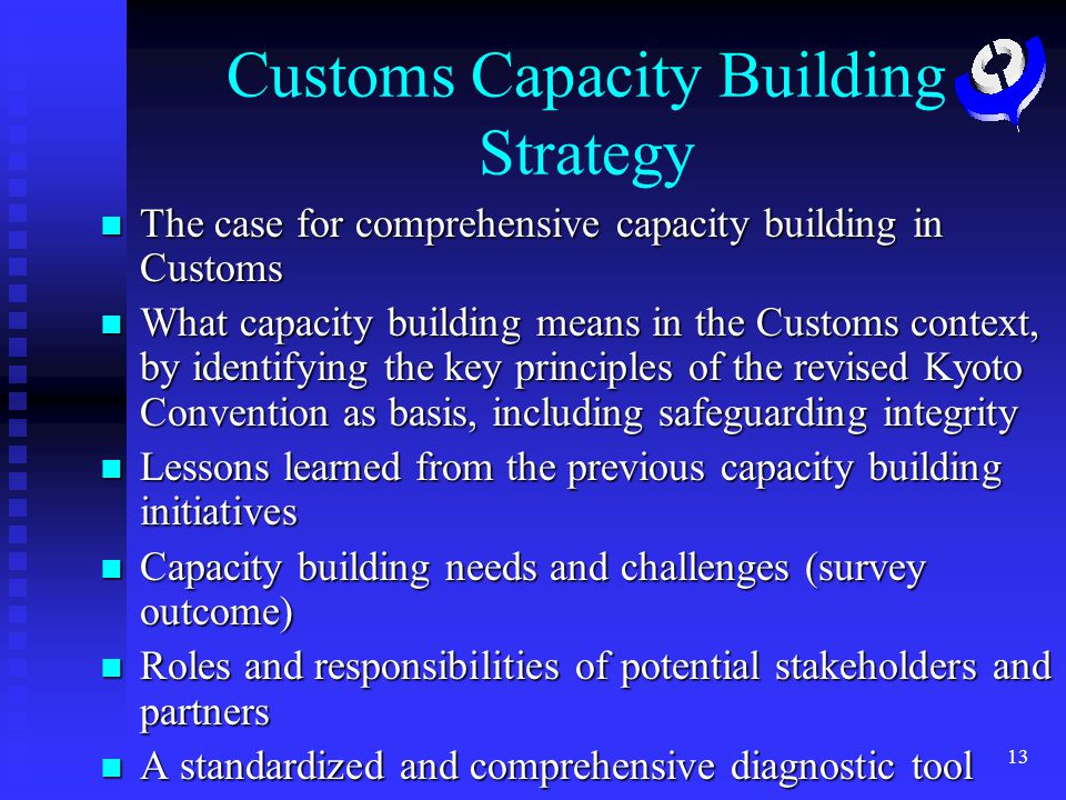13 Customs Capacity Building Strategy The case for comprehensive capacity building in Customs The case for comprehensive capacity building in Customs What capacity building means in the Customs context, by identifying the key principles of the revised Kyoto Convention as basis, including safeguarding integrity What capacity building means in the Customs context, by identifying the key principles of the revised Kyoto Convention as basis, including safeguarding integrity Lessons learned from the previous capacity building initiatives Lessons learned from the previous capacity building initiatives Capacity building needs and challenges (survey outcome) Capacity building needs and challenges (survey outcome) Roles and responsibilities of potential stakeholders and partners Roles and responsibilities of potential stakeholders and partners A standardized and comprehensive diagnostic tool A standardized and comprehensive diagnostic tool