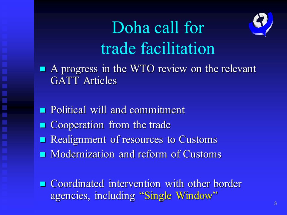 3 Doha call for trade facilitation A progress in the WTO review on the relevant GATT Articles A progress in the WTO review on the relevant GATT Articles Political will and commitment Political will and commitment Cooperation from the trade Cooperation from the trade Realignment of resources to Customs Realignment of resources to Customs Modernization and reform of Customs Modernization and reform of Customs Coordinated intervention with other border agencies, including Single Window Coordinated intervention with other border agencies, including Single Window