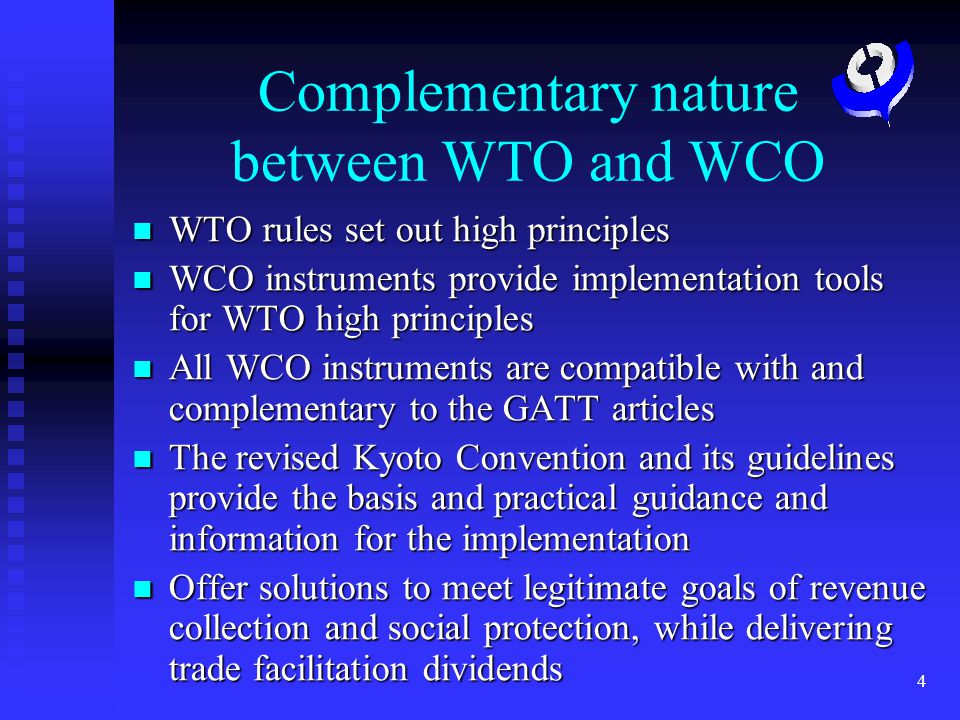 4 Complementary nature between WTO and WCO WTO rules set out high principles WTO rules set out high principles WCO instruments provide implementation tools for WTO high principles WCO instruments provide implementation tools for WTO high principles All WCO instruments are compatible with and complementary to the GATT articles All WCO instruments are compatible with and complementary to the GATT articles The revised Kyoto Convention and its guidelines provide the basis and practical guidance and information for the implementation The revised Kyoto Convention and its guidelines provide the basis and practical guidance and information for the implementation Offer solutions to meet legitimate goals of revenue collection and social protection, while delivering trade facilitation dividends Offer solutions to meet legitimate goals of revenue collection and social protection, while delivering trade facilitation dividends