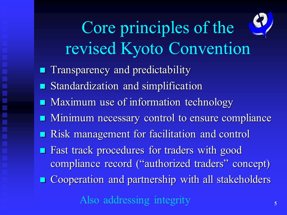 5 Core principles of the revised Kyoto Convention Transparency and predictability Transparency and predictability Standardization and simplification Standardization and simplification Maximum use of information technology Maximum use of information technology Minimum necessary control to ensure compliance Minimum necessary control to ensure compliance Risk management for facilitation and control Risk management for facilitation and control Fast track procedures for traders with good compliance record (authorized traders concept) Fast track procedures for traders with good compliance record (authorized traders concept) Cooperation and partnership with all stakeholders Cooperation and partnership with all stakeholders Also addressing integrity