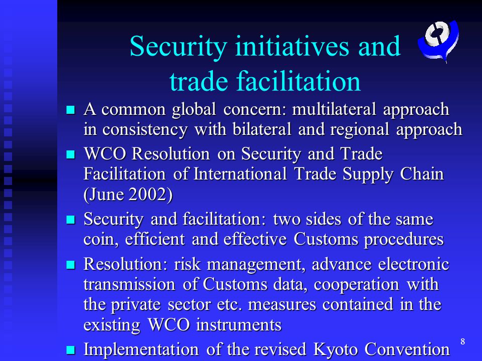 8 Security initiatives and trade facilitation A common global concern: multilateral approach in consistency with bilateral and regional approach A common global concern: multilateral approach in consistency with bilateral and regional approach WCO Resolution on Security and Trade Facilitation of International Trade Supply Chain (June 2002) WCO Resolution on Security and Trade Facilitation of International Trade Supply Chain (June 2002) Security and facilitation: two sides of the same coin, efficient and effective Customs procedures Security and facilitation: two sides of the same coin, efficient and effective Customs procedures Resolution: risk management, advance electronic transmission of Customs data, cooperation with the private sector etc.