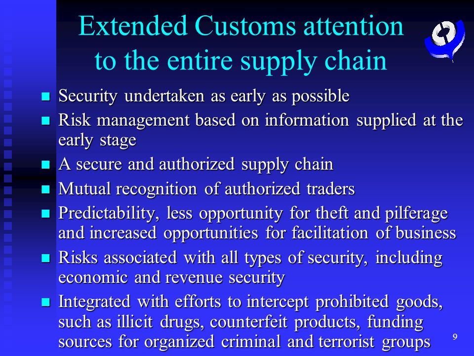 9 Extended Customs attention to the entire supply chain Security undertaken as early as possible Security undertaken as early as possible Risk management based on information supplied at the early stage Risk management based on information supplied at the early stage A secure and authorized supply chain A secure and authorized supply chain Mutual recognition of authorized traders Mutual recognition of authorized traders Predictability, less opportunity for theft and pilferage and increased opportunities for facilitation of business Predictability, less opportunity for theft and pilferage and increased opportunities for facilitation of business Risks associated with all types of security, including economic and revenue security Risks associated with all types of security, including economic and revenue security Integrated with efforts to intercept prohibited goods, such as illicit drugs, counterfeit products, funding sources for organized criminal and terrorist groups Integrated with efforts to intercept prohibited goods, such as illicit drugs, counterfeit products, funding sources for organized criminal and terrorist groups
