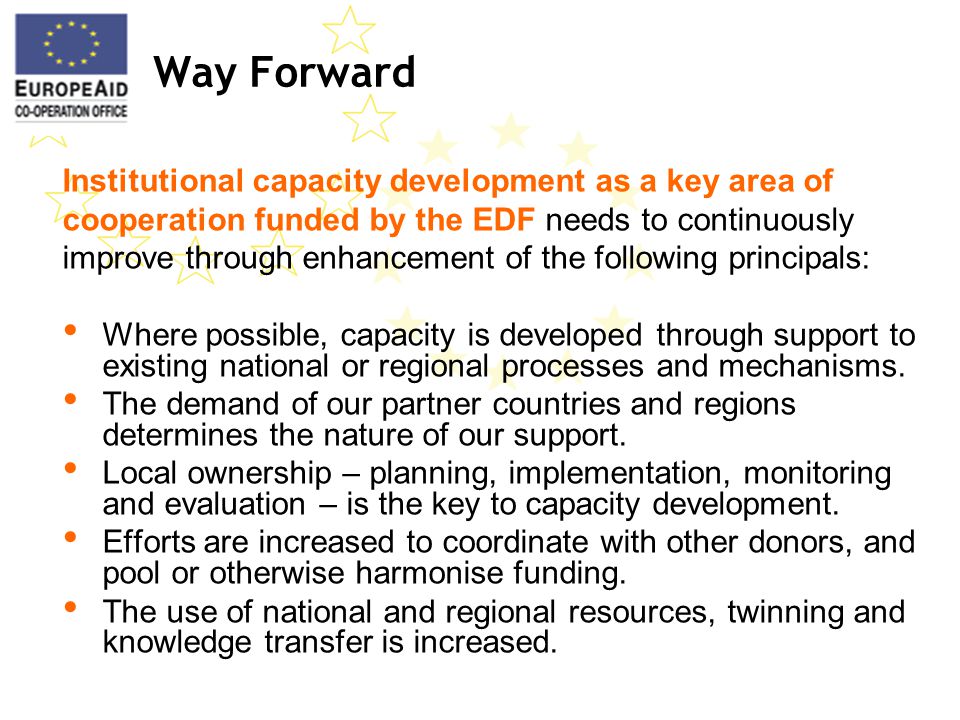 Way Forward Institutional capacity development as a key area of cooperation funded by the EDF needs to continuously improve through enhancement of the following principals: Where possible, capacity is developed through support to existing national or regional processes and mechanisms.