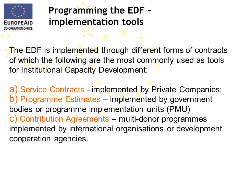 Programming the EDF – implementation tools The EDF is implemented through different forms of contracts of which the following are the most commonly used as tools for Institutional Capacity Development: a) Service Contracts –implemented by Private Companies; b) Programme Estimates – implemented by government bodies or programme implementation units (PMU) c) Contribution Agreements – multi-donor programmes implemented by international organisations or development cooperation agencies.