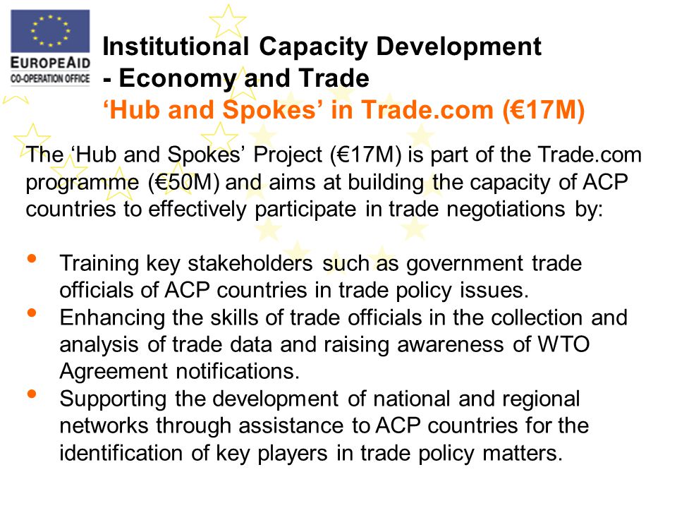 Institutional Capacity Development - Economy and Trade Hub and Spokes in Trade.com (17M) The Hub and Spokes Project (17M) is part of the Trade.com programme (50M) and aims at building the capacity of ACP countries to effectively participate in trade negotiations by: Training key stakeholders such as government trade officials of ACP countries in trade policy issues.