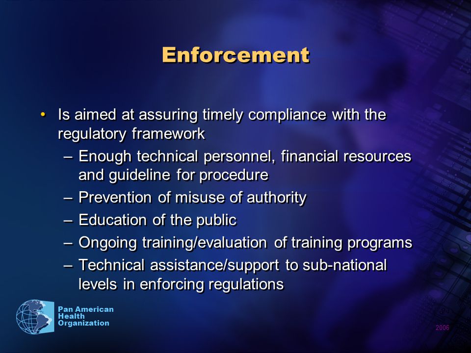2006 Pan American Health Organization Enforcement Is aimed at assuring timely compliance with the regulatory framework –Enough technical personnel, financial resources and guideline for procedure –Prevention of misuse of authority –Education of the public –Ongoing training/evaluation of training programs –Technical assistance/support to sub-national levels in enforcing regulations Is aimed at assuring timely compliance with the regulatory framework –Enough technical personnel, financial resources and guideline for procedure –Prevention of misuse of authority –Education of the public –Ongoing training/evaluation of training programs –Technical assistance/support to sub-national levels in enforcing regulations