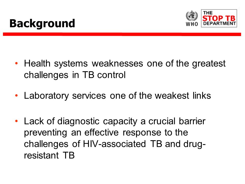 Background Health systems weaknesses one of the greatest challenges in TB control Laboratory services one of the weakest links Lack of diagnostic capacity a crucial barrier preventing an effective response to the challenges of HIV-associated TB and drug- resistant TB