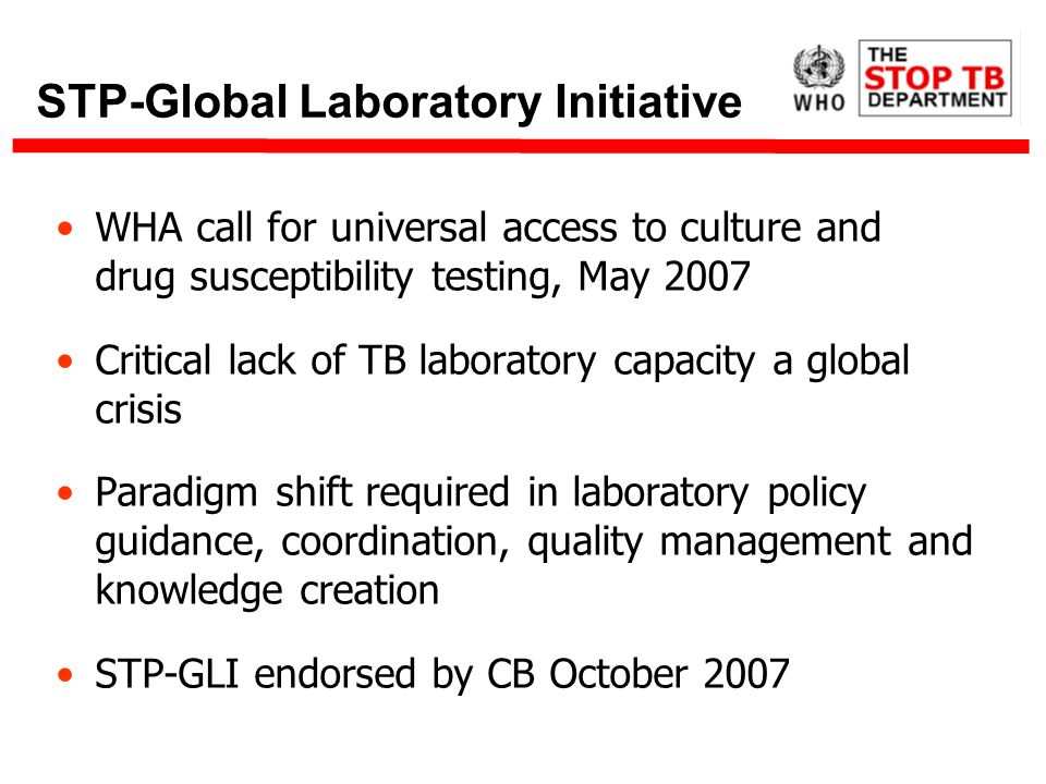 STP-Global Laboratory Initiative WHA call for universal access to culture and drug susceptibility testing, May 2007 Critical lack of TB laboratory capacity a global crisis Paradigm shift required in laboratory policy guidance, coordination, quality management and knowledge creation STP-GLI endorsed by CB October 2007