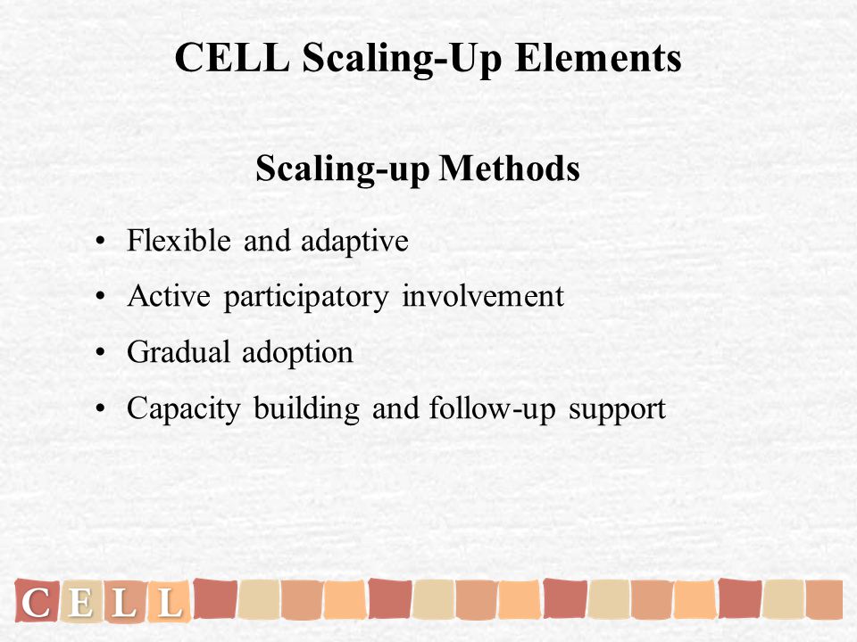 CELL Scaling-Up Elements Scaling-up Methods Flexible and adaptive Active participatory involvement Gradual adoption Capacity building and follow-up support