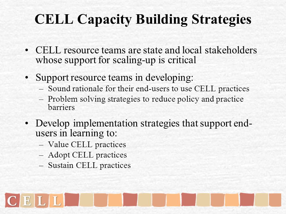 CELL Capacity Building Strategies CELL resource teams are state and local stakeholders whose support for scaling-up is critical Support resource teams in developing: –Sound rationale for their end-users to use CELL practices –Problem solving strategies to reduce policy and practice barriers Develop implementation strategies that support end- users in learning to: –Value CELL practices –Adopt CELL practices –Sustain CELL practices