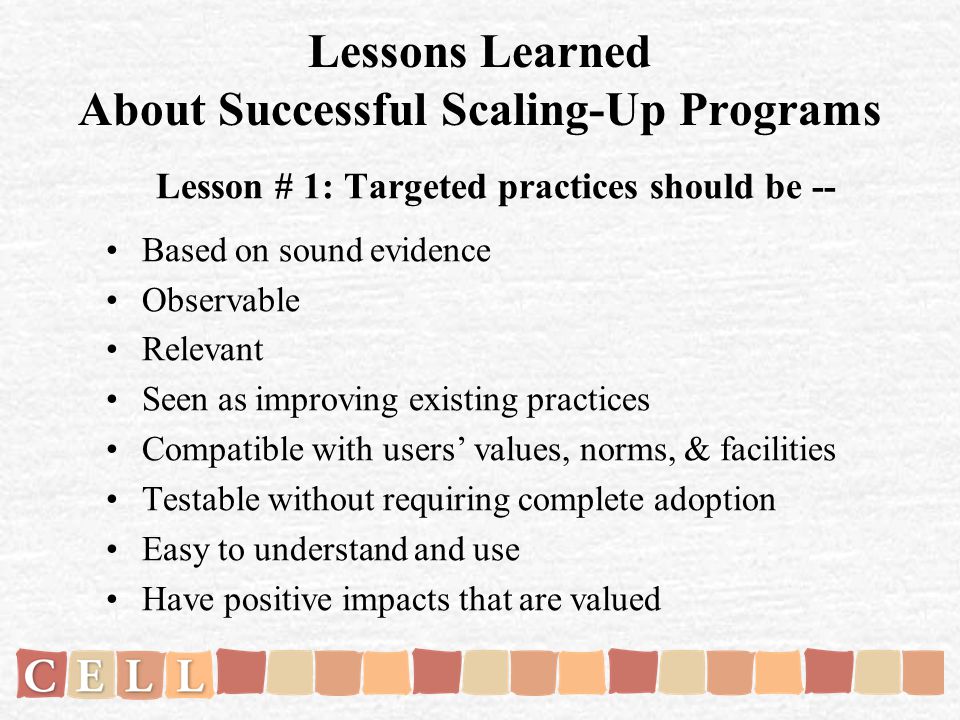 Lessons Learned About Successful Scaling-Up Programs Lesson # 1: Targeted practices should be -- Based on sound evidence Observable Relevant Seen as improving existing practices Compatible with users values, norms, & facilities Testable without requiring complete adoption Easy to understand and use Have positive impacts that are valued