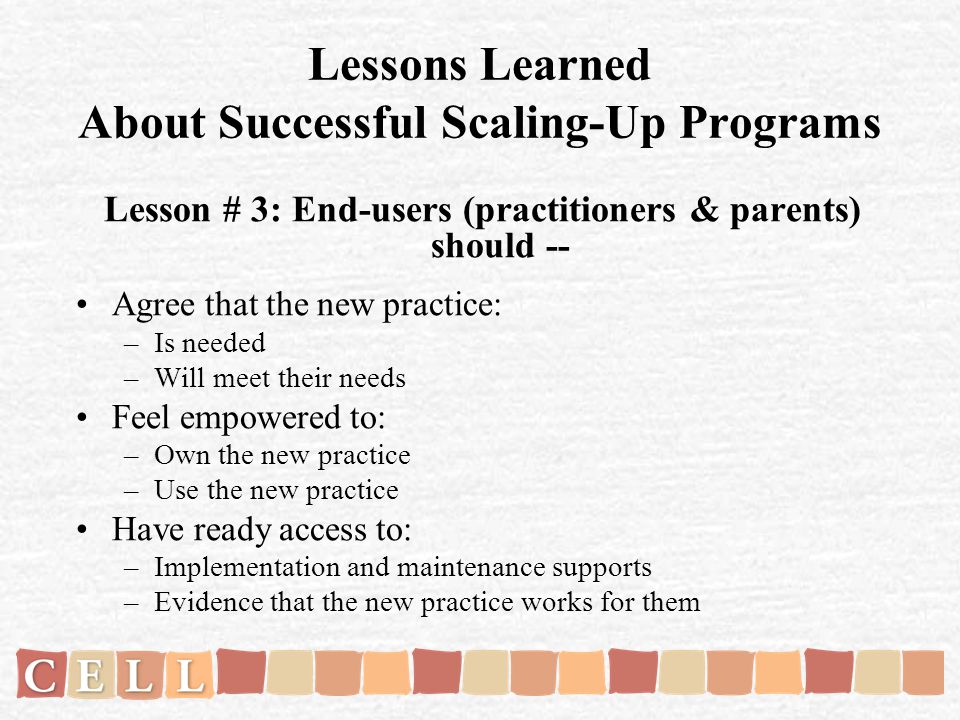 Lessons Learned About Successful Scaling-Up Programs Lesson # 3: End-users (practitioners & parents) should -- Agree that the new practice: –Is needed –Will meet their needs Feel empowered to: –Own the new practice –Use the new practice Have ready access to: –Implementation and maintenance supports –Evidence that the new practice works for them