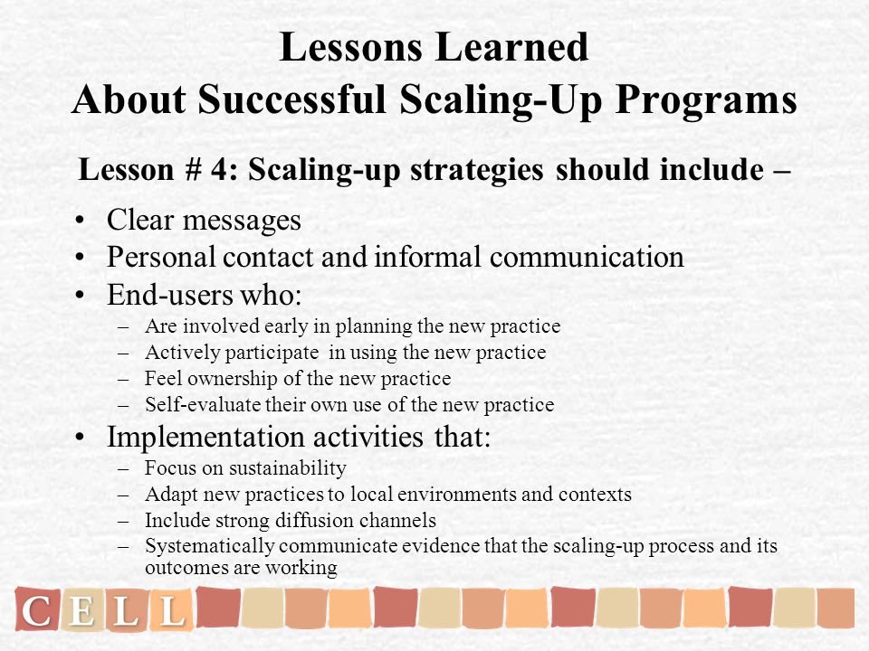 Lessons Learned About Successful Scaling-Up Programs Lesson # 4: Scaling-up strategies should include – Clear messages Personal contact and informal communication End-users who: –Are involved early in planning the new practice –Actively participate in using the new practice –Feel ownership of the new practice –Self-evaluate their own use of the new practice Implementation activities that: –Focus on sustainability –Adapt new practices to local environments and contexts –Include strong diffusion channels –Systematically communicate evidence that the scaling-up process and its outcomes are working