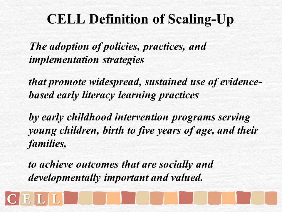 CELL Definition of Scaling-Up The adoption of policies, practices, and implementation strategies that promote widespread, sustained use of evidence- based early literacy learning practices by early childhood intervention programs serving young children, birth to five years of age, and their families, to achieve outcomes that are socially and developmentally important and valued.