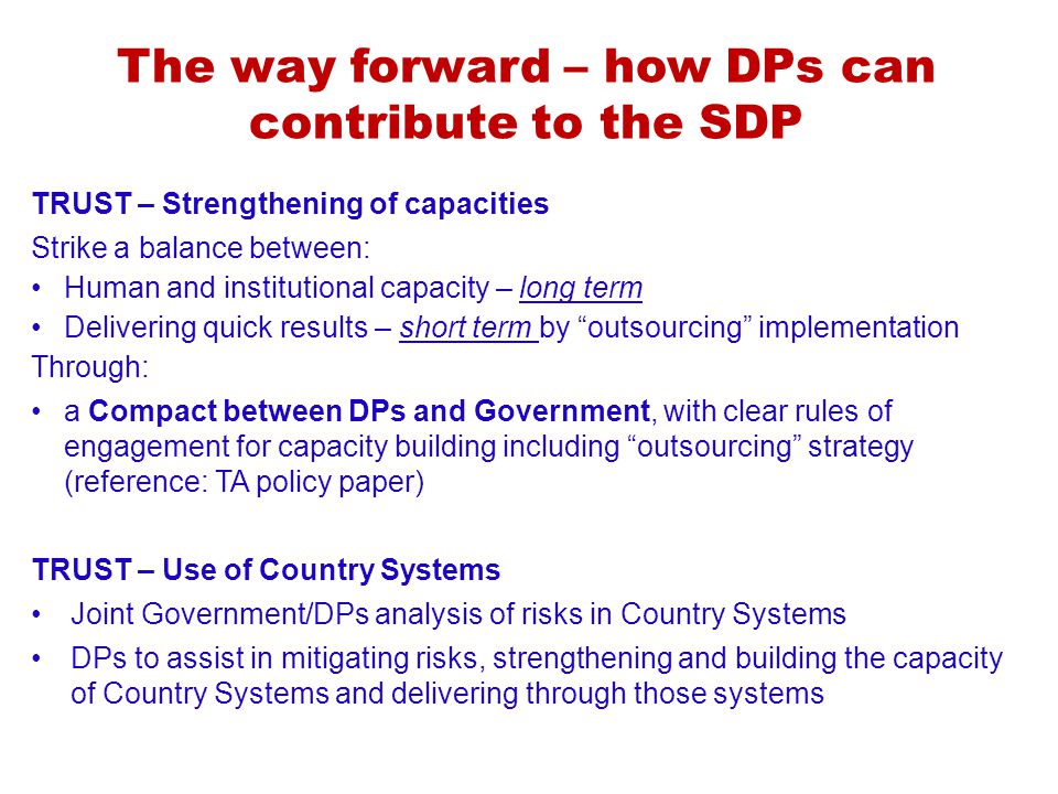 The way forward – how DPs can contribute to the SDP TRUST – Strengthening of capacities Strike a balance between: Human and institutional capacity – long term Delivering quick results – short term by outsourcing implementation Through: a Compact between DPs and Government, with clear rules of engagement for capacity building including outsourcing strategy (reference: TA policy paper) TRUST – Use of Country Systems Joint Government/DPs analysis of risks in Country Systems DPs to assist in mitigating risks, strengthening and building the capacity of Country Systems and delivering through those systems