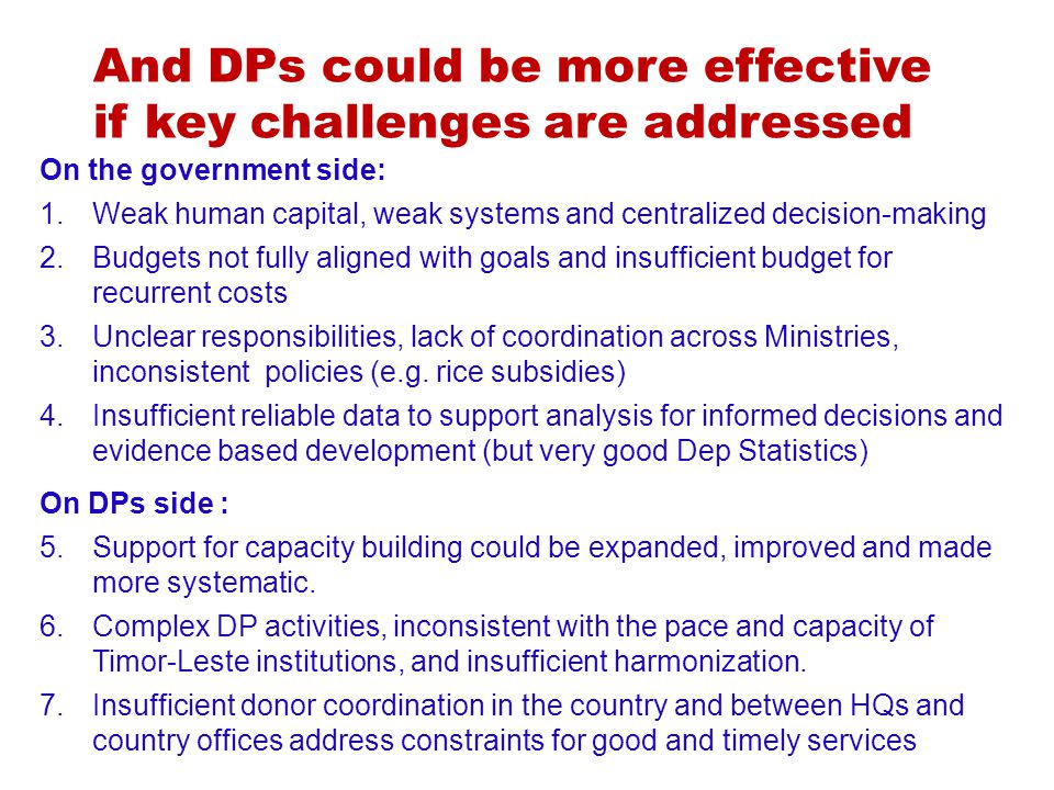 And DPs could be more effective if key challenges are addressed On the government side: 1.Weak human capital, weak systems and centralized decision-making 2.Budgets not fully aligned with goals and insufficient budget for recurrent costs 3.Unclear responsibilities, lack of coordination across Ministries, inconsistent policies (e.g.
