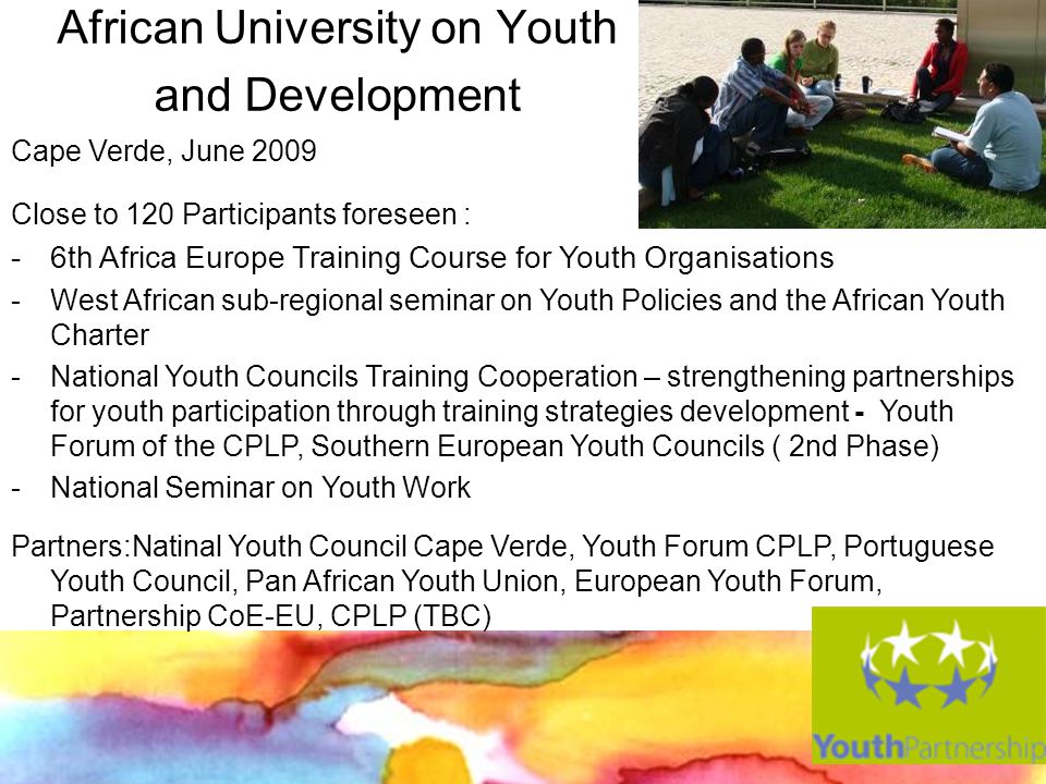 African University on Youth and Development Cape Verde, June 2009 Close to 120 Participants foreseen : - 6th Africa Europe Training Course for Youth Organisations -West African sub-regional seminar on Youth Policies and the African Youth Charter -National Youth Councils Training Cooperation – strengthening partnerships for youth participation through training strategies development - Youth Forum of the CPLP, Southern European Youth Councils ( 2nd Phase) -National Seminar on Youth Work Partners:Natinal Youth Council Cape Verde, Youth Forum CPLP, Portuguese Youth Council, Pan African Youth Union, European Youth Forum, Partnership CoE-EU, CPLP (TBC)