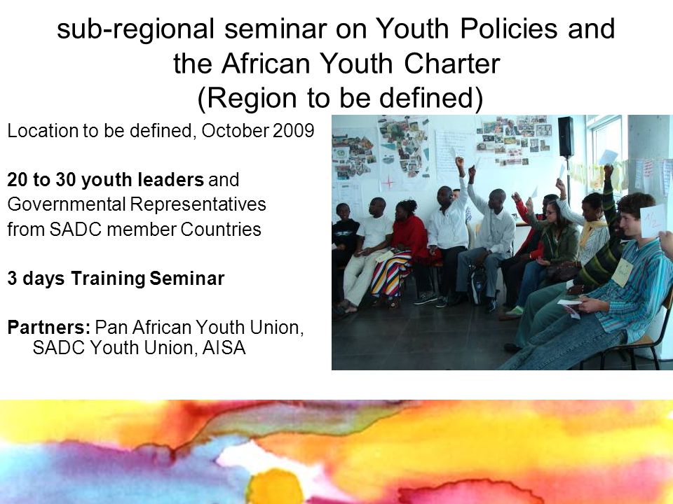 sub-regional seminar on Youth Policies and the African Youth Charter (Region to be defined) Location to be defined, October to 30 youth leaders and Governmental Representatives from SADC member Countries 3 days Training Seminar Partners: Pan African Youth Union, SADC Youth Union, AISA