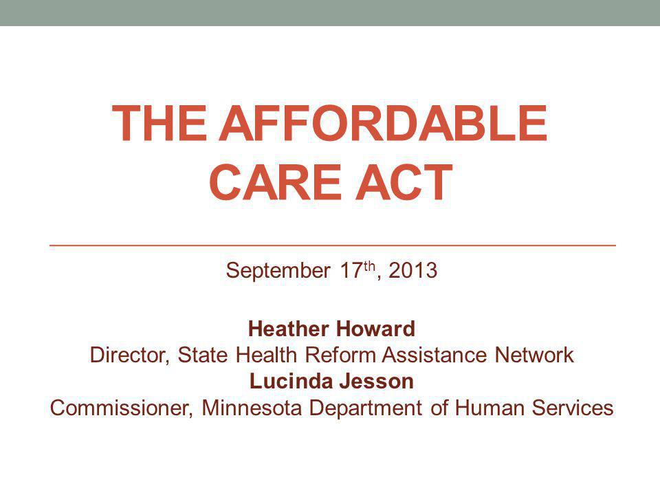 THE AFFORDABLE CARE ACT September 17 th, 2013 Heather Howard Director, State Health Reform Assistance Network Lucinda Jesson Commissioner, Minnesota Department of Human Services