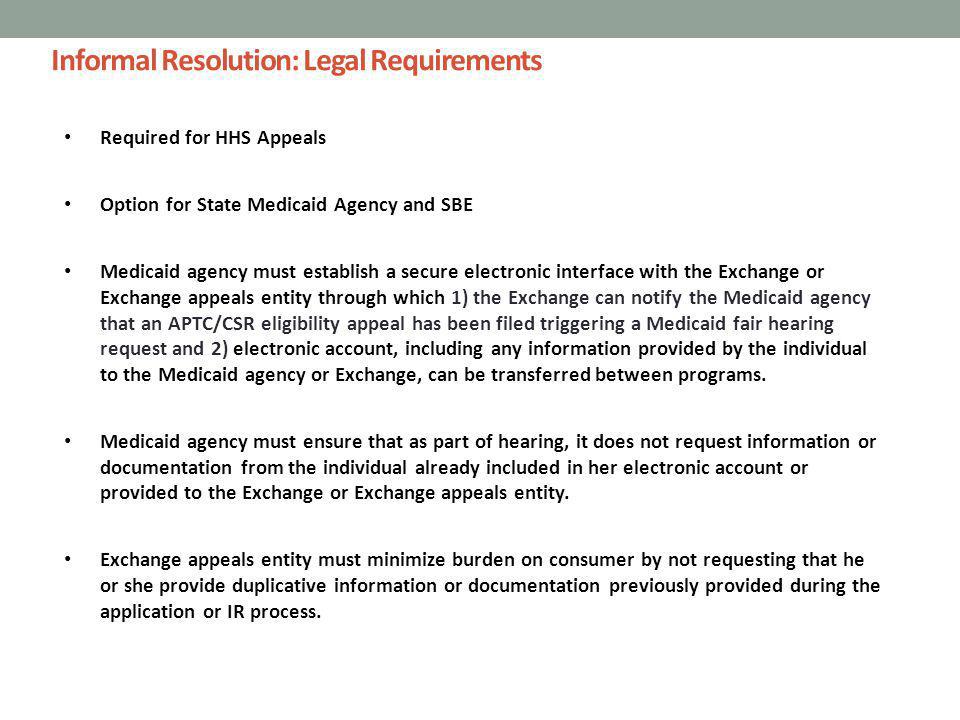 Informal Resolution: Legal Requirements Required for HHS Appeals Option for State Medicaid Agency and SBE Medicaid agency must establish a secure electronic interface with the Exchange or Exchange appeals entity through which 1) the Exchange can notify the Medicaid agency that an APTC/CSR eligibility appeal has been filed triggering a Medicaid fair hearing request and 2) electronic account, including any information provided by the individual to the Medicaid agency or Exchange, can be transferred between programs.