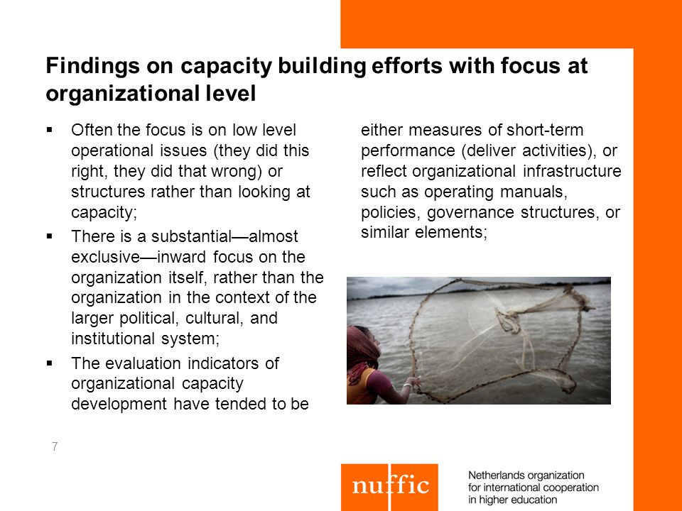 Findings on capacity building efforts with focus at organizational level Often the focus is on low level operational issues (they did this right, they did that wrong) or structures rather than looking at capacity; There is a substantialalmost exclusiveinward focus on the organization itself, rather than the organization in the context of the larger political, cultural, and institutional system; The evaluation indicators of organizational capacity development have tended to be either measures of short-term performance (deliver activities), or reflect organizational infrastructure such as operating manuals, policies, governance structures, or similar elements; 7