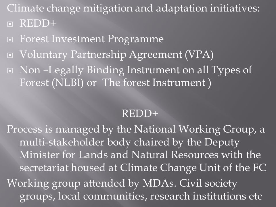 Climate change mitigation and adaptation initiatives: REDD+ Forest Investment Programme Voluntary Partnership Agreement (VPA) Non –Legally Binding Instrument on all Types of Forest (NLBI) or The forest Instrument ) REDD+ Process is managed by the National Working Group, a multi-stakeholder body chaired by the Deputy Minister for Lands and Natural Resources with the secretariat housed at Climate Change Unit of the FC Working group attended by MDAs.