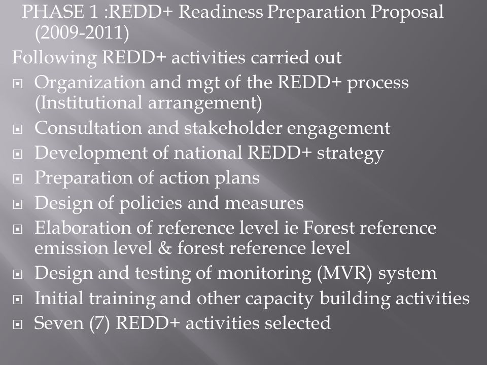 PHASE 1 :REDD+ Readiness Preparation Proposal ( ) Following REDD+ activities carried out Organization and mgt of the REDD+ process (Institutional arrangement) Consultation and stakeholder engagement Development of national REDD+ strategy Preparation of action plans Design of policies and measures Elaboration of reference level ie Forest reference emission level & forest reference level Design and testing of monitoring (MVR) system Initial training and other capacity building activities Seven (7) REDD+ activities selected