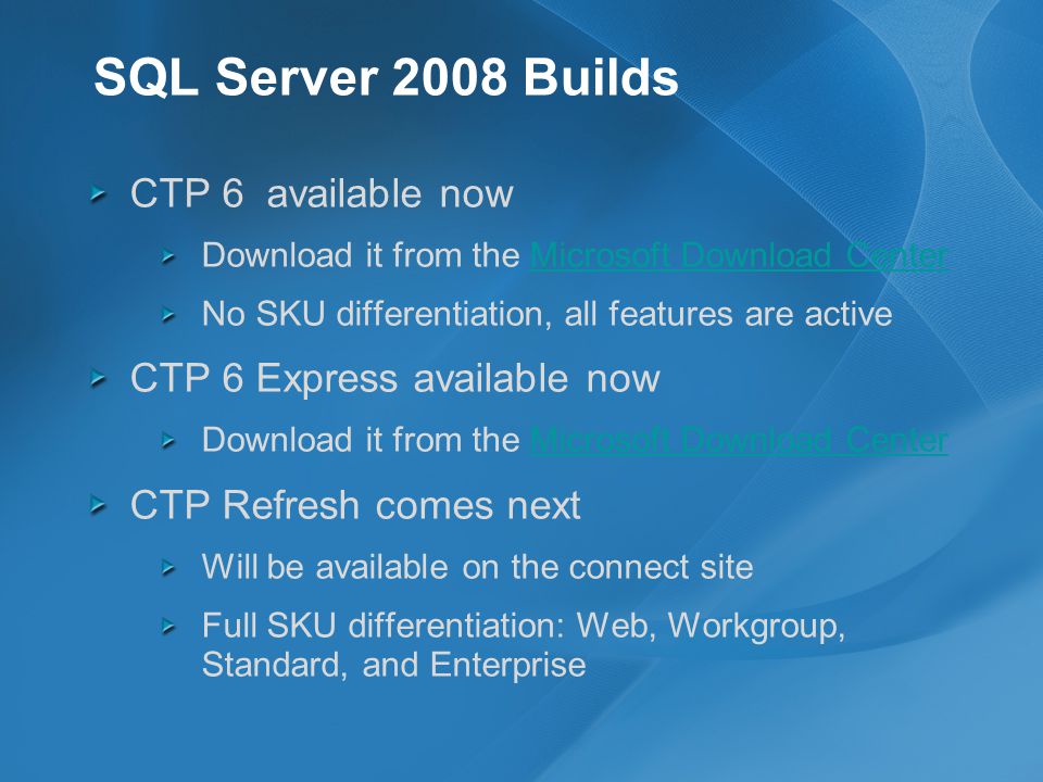 SQL Server 2008 Builds CTP 6 available now Download it from the Microsoft Download CenterMicrosoft Download Center No SKU differentiation, all features are active CTP 6 Express available now Download it from the Microsoft Download CenterMicrosoft Download Center CTP Refresh comes next Will be available on the connect site Full SKU differentiation: Web, Workgroup, Standard, and Enterprise