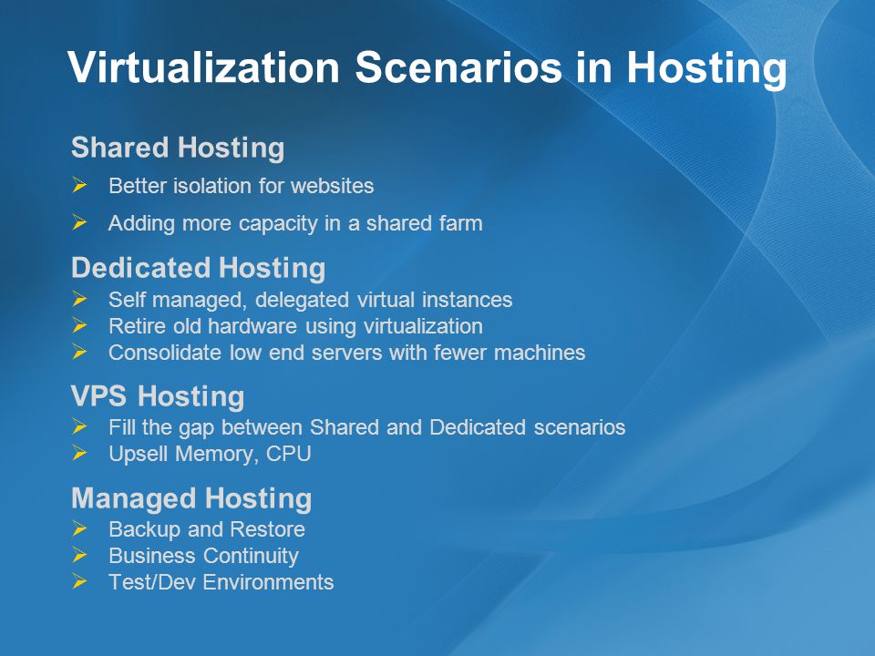 Virtualization Scenarios in Hosting Shared Hosting Better isolation for websites Adding more capacity in a shared farm Dedicated Hosting Self managed, delegated virtual instances Retire old hardware using virtualization Consolidate low end servers with fewer machines VPS Hosting Fill the gap between Shared and Dedicated scenarios Upsell Memory, CPU Managed Hosting Backup and Restore Business Continuity Test/Dev Environments
