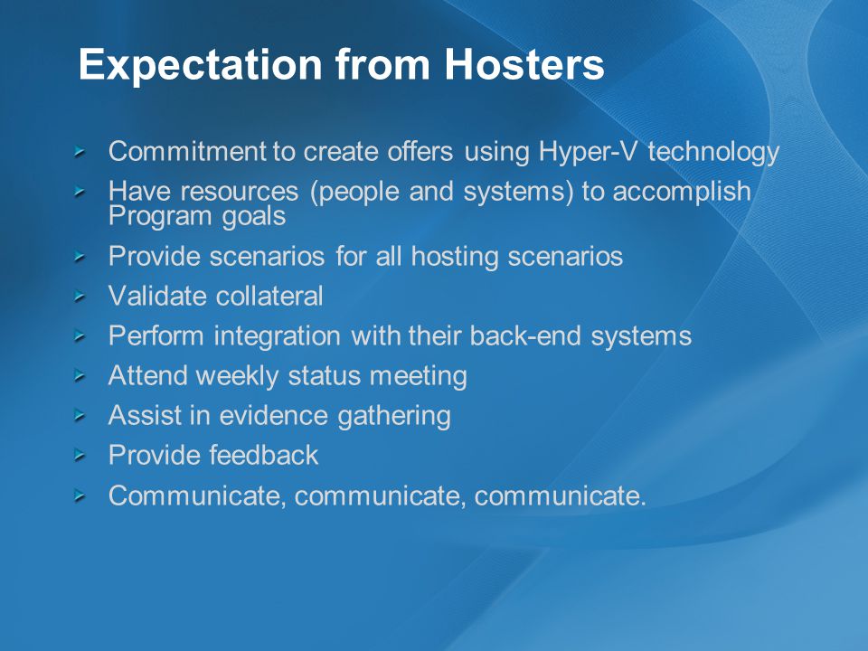 Expectation from Hosters Commitment to create offers using Hyper-V technology Have resources (people and systems) to accomplish Program goals Provide scenarios for all hosting scenarios Validate collateral Perform integration with their back-end systems Attend weekly status meeting Assist in evidence gathering Provide feedback Communicate, communicate, communicate.