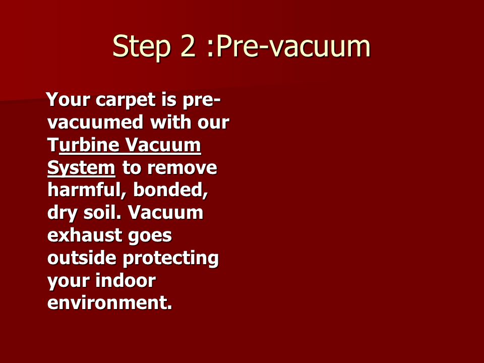 Step 2 :Pre-vacuum Your carpet is pre- vacuumed with our Turbine Vacuum System to remove harmful, bonded, dry soil.