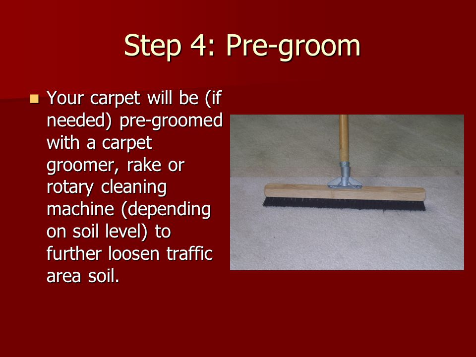 Step 4: Pre-groom Step 4: Pre-groom Your carpet will be (if needed) pre-groomed with a carpet groomer, rake or rotary cleaning machine (depending on soil level) to further loosen traffic area soil.